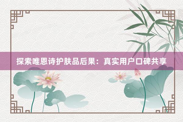 探索唯恩诗护肤品后果：真实用户口碑共享