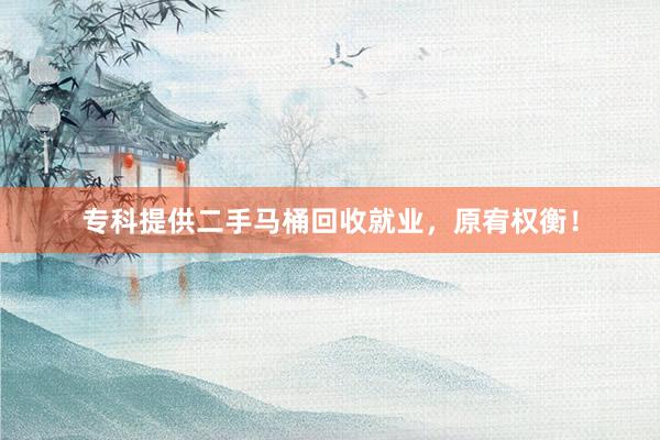 专科提供二手马桶回收就业，原宥权衡！