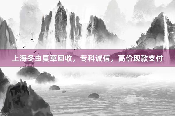 上海冬虫夏草回收，专科诚信，高价现款支付