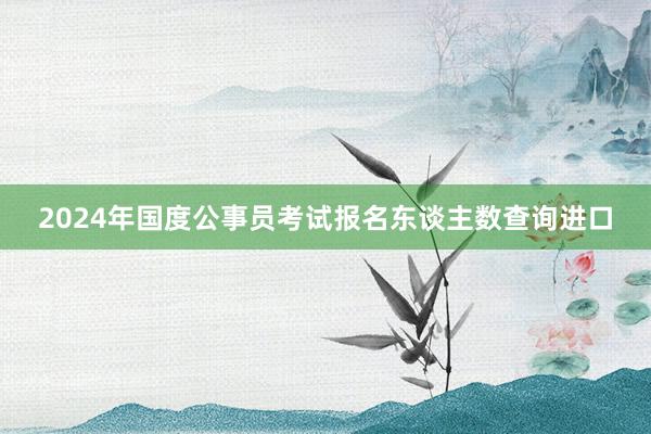 2024年国度公事员考试报名东谈主数查询进口