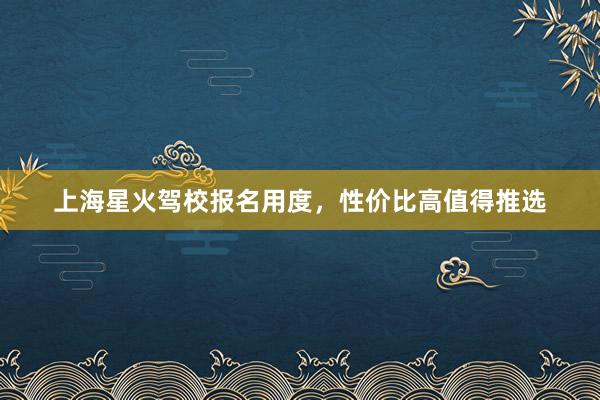 上海星火驾校报名用度，性价比高值得推选