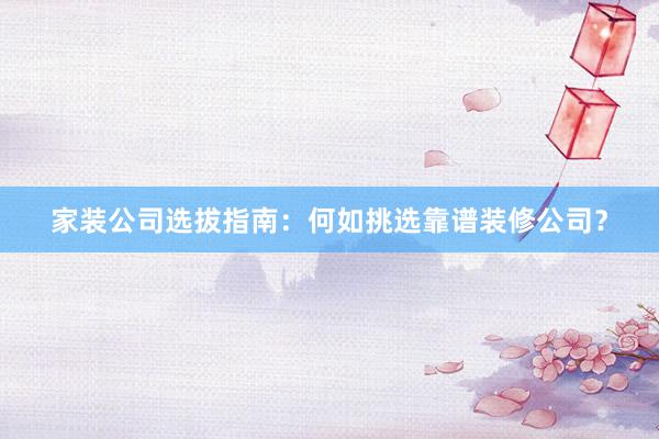 家装公司选拔指南：何如挑选靠谱装修公司？