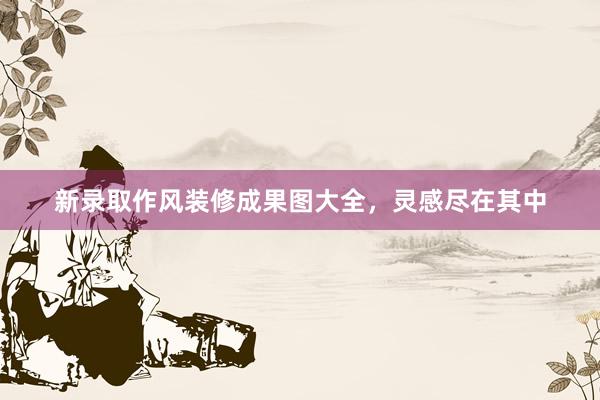 新录取作风装修成果图大全，灵感尽在其中