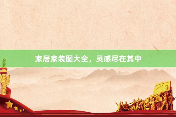 家居家装图大全，灵感尽在其中