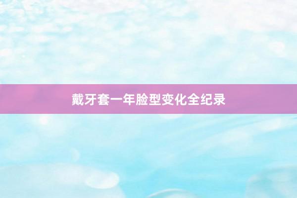 戴牙套一年脸型变化全纪录