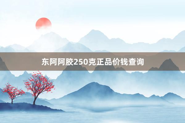 东阿阿胶250克正品价钱查询